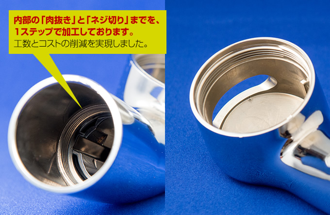 内部の「肉抜き」と「ネジ切り」までを、 １ステップで加工しております。 工数とコストの削減を実現しました。